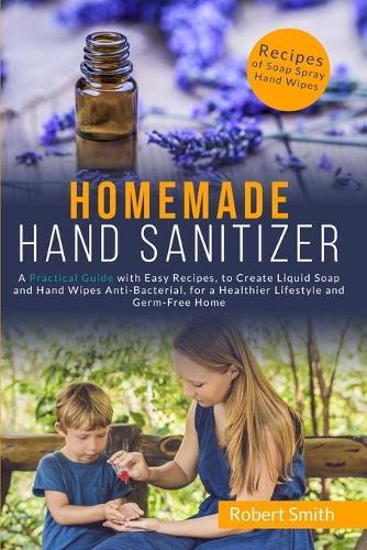 Homemade Hand Sanitizer: A Practical Guide with Easy Recipes, to Create Liquid Soap and Hand Wipes Anti-Bacterial, for a Healthier Lifestyle and Germ-Free Home.