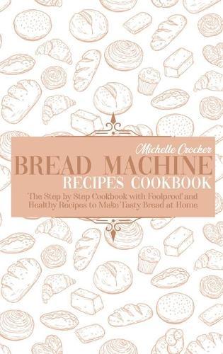 Bread Machine Recipes Cookbook: The Step by Step Cookbook with Foolproof and Healthy Recipes to Make Tasty Bread at Home