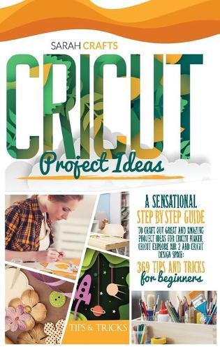 Cricut Project Ideas: A Sensational Step-by-step Guide to Craft Out Great and Amazing Project Ideas for Cricut Maker, Cricut Explore Air 2 and Cricut Design Space: 369 Tips & Tricks for Beginners