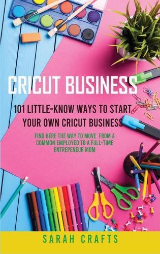 Cricut Business: 101 Little-Know Ways to Start Your Own Cricut Business - Find Here The Way To Move From A Common Employed To A Full-Time Entrepeneur Mom