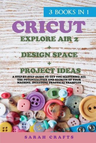 Cricut: 3 BOOKS IN 1: EXPLORE AIR 2 + DESIGN SPACE + PROJECT IDEAS: A Step-by-step Guide to Get you Mastering all the Potentialities and Secrets of your Machine. Including Practical Examples