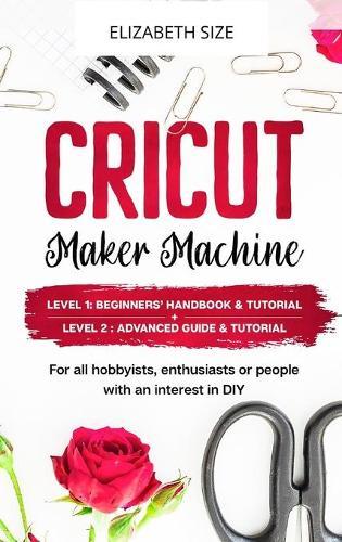 Cricut Maker Machine: For all hobbyist, enthusiast or people with an interest in DIY. LEVEL 1: Beginners' handbook & Tutorial + LEVEL 2: Advanced guide & Tutorial