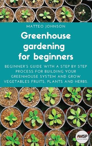 Greenhouse gardening for beginners: Beginner's guide with a step by step process for building your greenhouse system and grow vegetables fruits, plants and herbs.