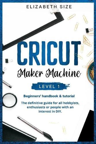 Cricut Maker Machine: LEVEL 1: THE BEGINNER'S HANDBOOK & TUTORIAL The definitive guide for all hobbyists, enthusiasts or people with an interest in DIY.