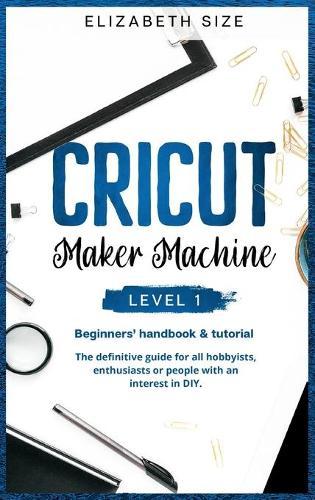 Cricut Maker Machine: LEVEL 1: THE BEGINNER'S HANDBOOK & TUTORIAL The definitive guide for all hobbyists, enthusiasts or people with an interest in DIY.