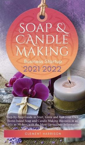 Soap and Candle Making Business Startup 2021-2022: Step-by-Step Guide to Start, Grow and Run your Own Home-based Soap and Candle Making Business in 30 days with the Most Up-to-Date Information