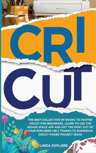 Cricut: The Best Collection Of Books To Master Cricut For Beginners. Learn To Use The Design Space App And Get The Most Out Of Your Explorer Air 2 Thanks To Numerous Cricut Maker Project Ideas
