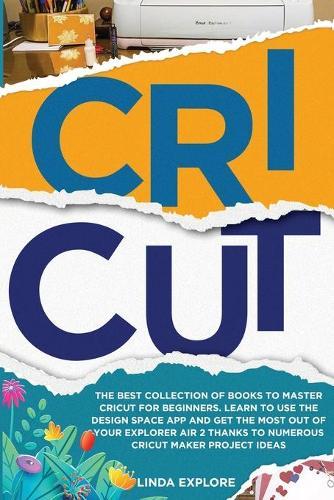 Cricut: The Best Collection Of Books To Master Cricut For Beginners. Learn To Use The Design Space App And Get The Most Out Of Your Explorer Air 2 Thanks To Numerous Cricut Maker Project Ideas