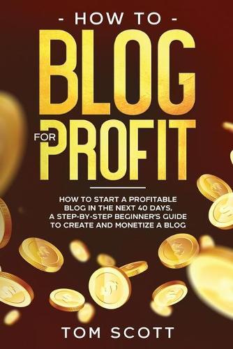 How to Blog for Profit: How to Start a Profitable Blog in the Next 40 Days, a Step-by-Step Beginner's Guide to Create and Monetize a Blog
