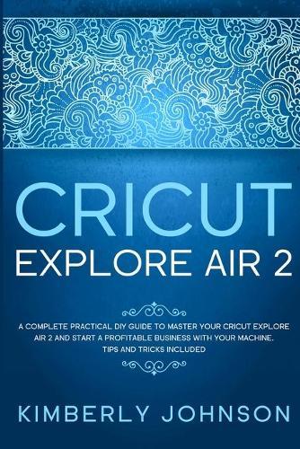 Cricut Explore Air 2: A Complete Practical DIY Guide to Master your Cricut Explore Air 2 and Start a Profitable Business with your Machine. Tips and Tricks Included