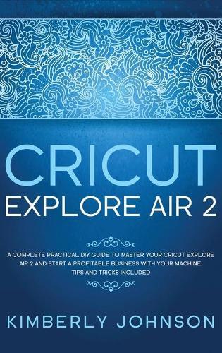 Cricut Explore Air 2: A Complete Practical DIY Guide to Master your Cricut Explore Air 2 and Start a Profitable Business with your Machine. Tips and Tricks Included