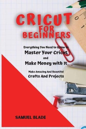 Cricut For Beginners: Everything You Need to Know to Master Your Cricut and Make Money with It. Make Amazing And Beautiful Crafts And Projects.
