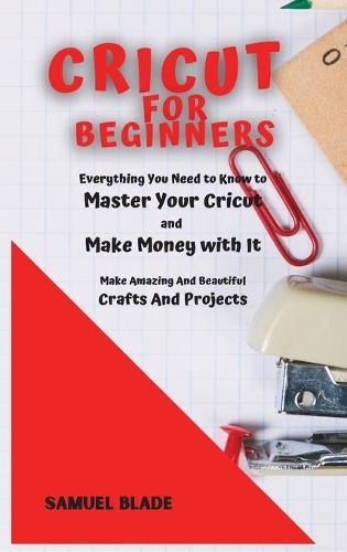 Cricut For Beginners: Everything You Need to Know to Master Your Cricut and Make Money with It. Make Amazing And Beautiful Crafts And Projects.