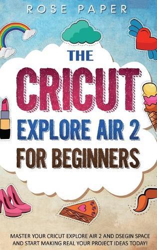 The Cricut Explore Air 2 for Beginners: Master your Cricut Explore Air 2 and Design Space, and Start Making Real your Project Ideas Today!