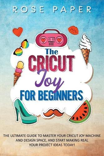 The Cricut Joy for Beginners: The Ultimate Guide to Master Your Cricut Joy Machine and Design Space, and Start Making Real your Project Ideas Today!