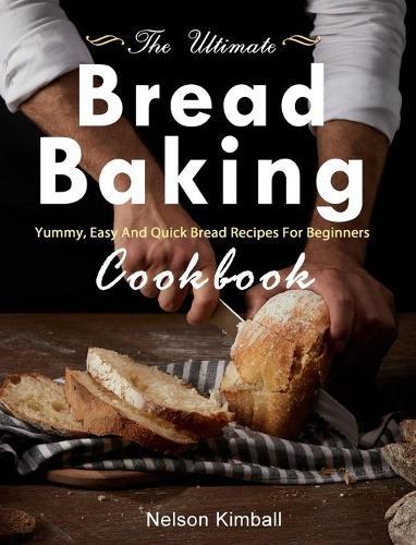 The Ultimate Bread Baking Cookbook: Yummy, Easy And Quick Bread Recipes For Beginners