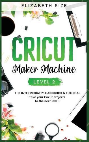 Cricut Maker Machine: LEVEL 2: THE INTERMEDIATE'S HANDBOOK & TUTORIAL Take your Cricut projects to the next level.