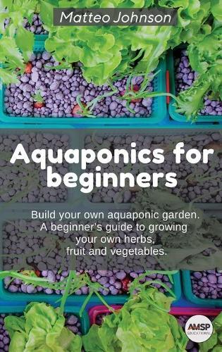 Aquaponics for beginners: BUILD YOUR OWN AQUAPONIC GARDEN. A beginner's guide to growing your own herbs, fruit and vegetables.