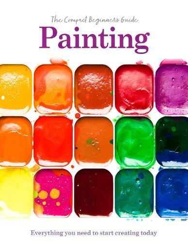 Painting: The Compact Beginner's Guide: Everything you need to start creating today