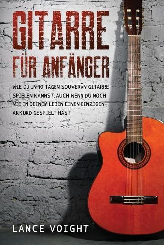 Gitarre für Anfänger: Wie du in 10 Tagen souverän Gitarre spielen kannst, auch wenn du noch nie in deinem Leben einen einzigen Akkord gespielt hast