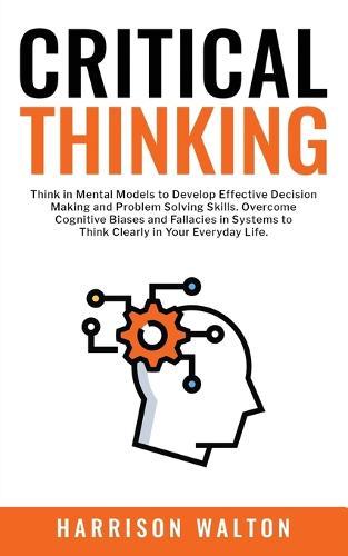 Critical Thinking: Think in Mental Models to Develop Effective Decision Making and Problem Solving Skills. Overcome Cognitive Biases and Fallacies in Systems to Think Clearly in Your Everyday Life.