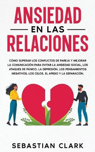 Ansiedad En Las Relaciones: Cómo superar los conflictos de pareja y mejorar la comunicación para evitar la ansiedad social, los ataques de pánico, la depresión, los pensamientos negativos, los celos, el apego y la separación.