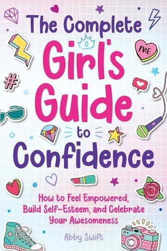 The Complete Girl's Guide to Confidence: How to Feel Empowered, Build Self-Esteem, and Celebrate Your Awesomeness