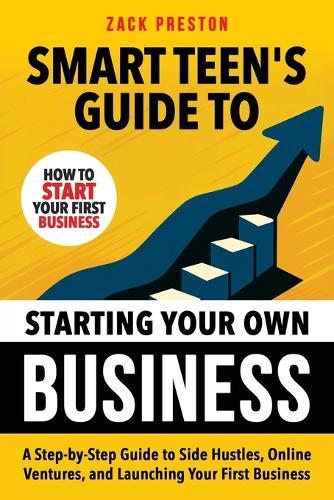 Smart Teen's Guide to Starting Your Own Business: A Step-by-Step Guide to Side Hustles, Online Ventures, and Launching Your First Business