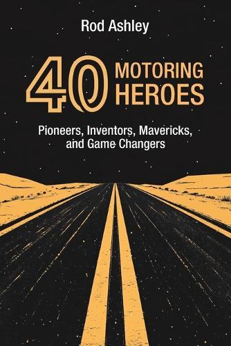 40 Motoring Heroes: Pioneers, Inventors, Mavericks, and Game Changers