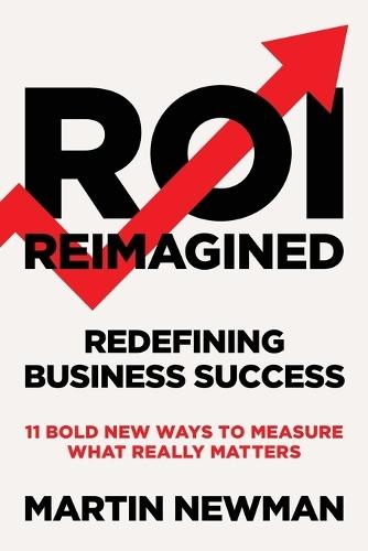 ROI Reimagined: Redefining Business Success: 11 Bold New Ways to Measure What Really Matters