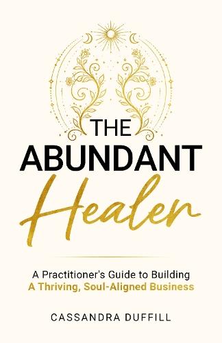 The Abundant Healer: A Practitioner's Guide to Building a Thriving, Soul-Aligned Business