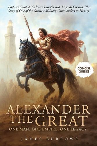 Alexander the Great - One Man. One Empire. One Legacy.: Empires Created, Cultures Transformed, Legends Created. The Story of One of the Greatest Military Commanders in History.