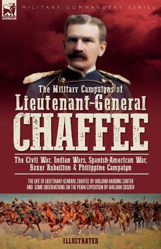 The Military Campaigns of Lieutenant-General Chaffee: The Civil War, Indian Wars, Spanish-American War, Boxer Rebellion & Philippine Campaign
