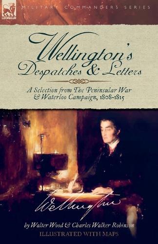 Wellington's Despatches & Letters: A Selection from The Peninsular War & Waterloo Campaign, 1808-1815