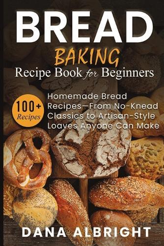 Bread Baking Recipe Book for Beginners: 100+ Easy, Homemade Bread Recipes-From No-Knead Classics to Artisan-Style Loaves Anyone Can Make