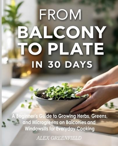 From Balcony to Plate in 30 Days: A Beginner's Guide to Growing Herbs, Greens, and Microgreens on Balconies and Windowsills for Everyday