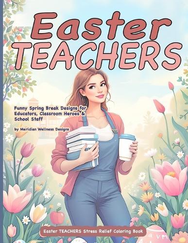 Easter TEACHERS Stress Relief Coloring Book: Funny Spring Break Designs for Educators, Classroom Heroes & School Staff