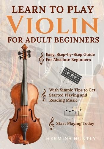 Learn to Play Violin For Adult Beginners: Easy Step-By-Step Guide For Absolute Beginners With Simple Tips To Get Started Playing The Violin And Reading Music