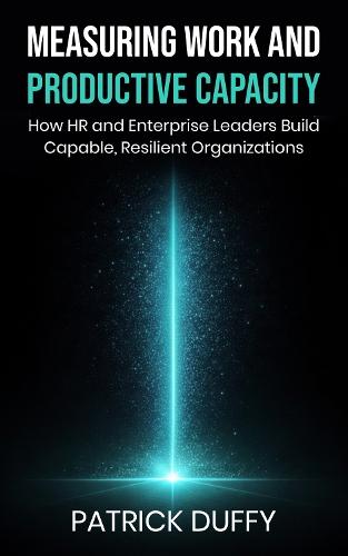 Measuring Work and Productive Capacity: How HR and Enterprise Leaders Build Capable, Resilient Organizations
