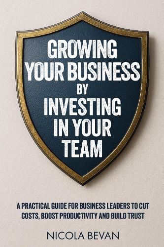 Growing Your Business By Investing In Your Team: A Practical Guide for Business Leaders To Cut Costs, Boost Productivity and Build Trust