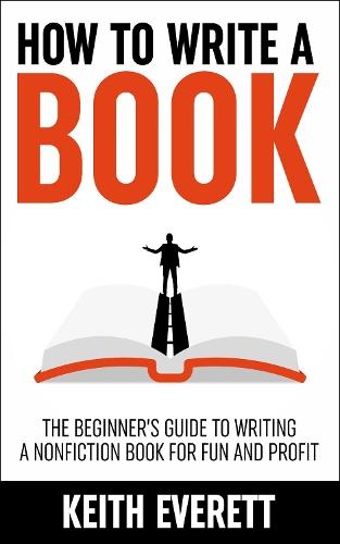 How To Write A Book: The Beginner’s Guide To Writing A Nonfiction Book For Fun And Profit