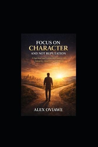 Focus On Character and Not Reputation: A Spiritual and Leadership Journey into Integrity, Identity, and Destiny