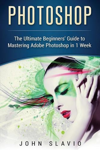 Photoshop: The Ultimate Beginners' Guide to Mastering Adobe Photoshop in 1 Week