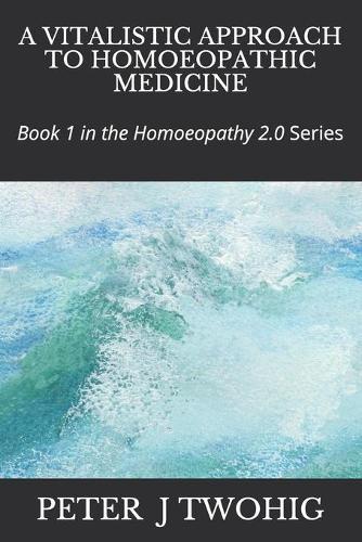 A Vitalistic Approach to Homoeopathic Medicine: Book 1 in the Homoeopathy 2.0 Series
