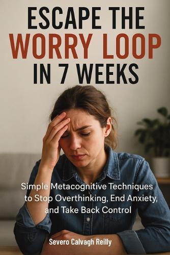 Escape the Worry Loop in 7 Weeks: Simple Metacognitive Techniques to Stop Overthinking, End Anxiety, and Take Back Control