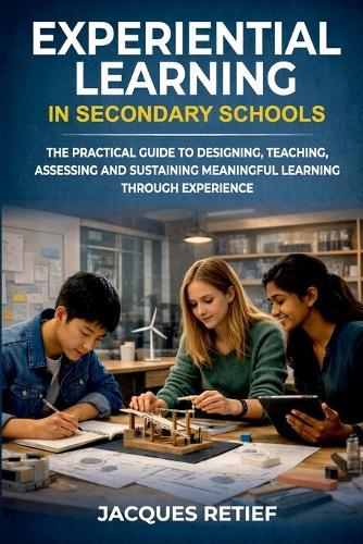 Experiential Learning in Secondary Schools: The Practical Guide to Designing, Teaching, Assessing and Sustaining Meaningful Learning Through Experience