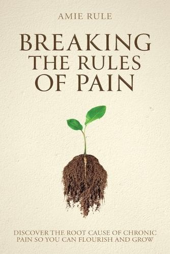 Breaking the Rules of Pain: Discover the Root Cause of Chronic Pain So You Can Flourish and Grow