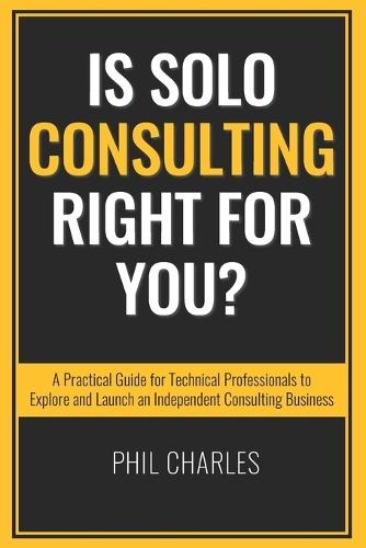 Is Solo Consulting Right for You?: A Practical Guide for Technical Professionals to Explore and Launch an Independent Consulting Business