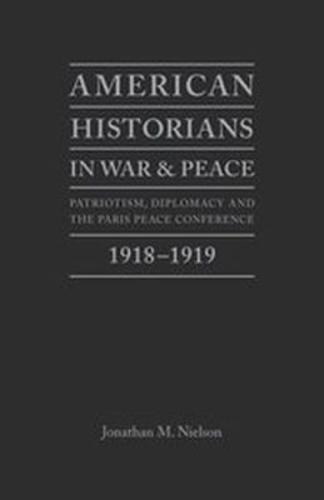 American Historians in War and Peace: Patriotism, Diplomacy and the Paris Peace Conference, 1918-1919