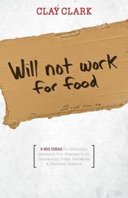Will Not Work for Food - 9 Big Ideas for Effectively Managing Your Business in an Increasingly Dumb, Distracted & Dishonest America